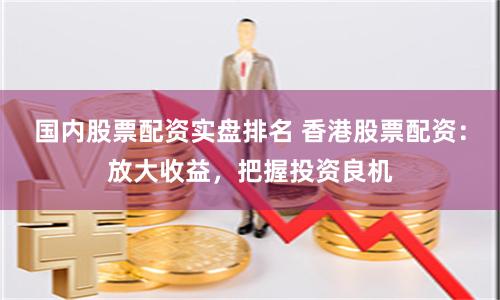 国内股票配资实盘排名 香港股票配资：放大收益，把握投资良机
