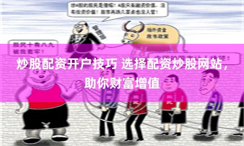 炒股配资开户技巧 选择配资炒股网站，助你财富增值